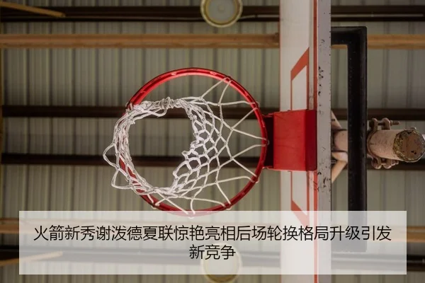 火箭新秀谢泼德夏联惊艳亮相后场轮换格局升级引发新竞争